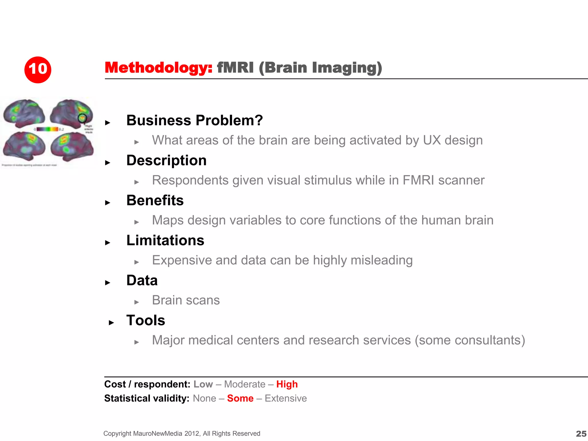 10   Methodology: fMRI (Brain Imaging)


     ►      Business Problem?
              ►     What areas of the brain are being activated by UX design
     ►      Description
              ►     Respondents given visual stimulus while in FMRI scanner
     ►      Benefits
              ►     Maps design variables to core functions of the human brain
     ►      Limitations
              ►     Expensive and data can be highly misleading
     ►      Data
              ►     Brain scans
      ►     Tools
              ►     Major medical centers and research services (some consultants)


     Cost / respondent: Low – Moderate – High
     Statistical validity: None – Some – Extensive


     Copyright MauroNewMedia 2012, All Rights Reserved                               25
 