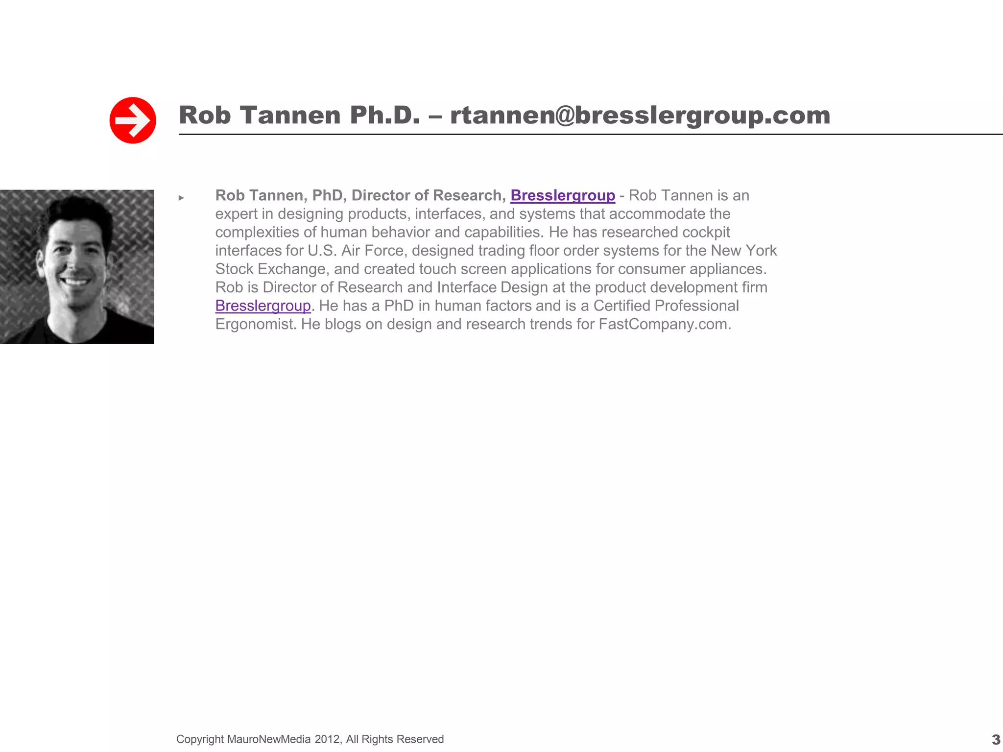 Rob Tannen Ph.D. – rtannen@bresslergroup.com


►      Rob Tannen, PhD, Director of Research, Bresslergroup - Rob Tannen is an
       expert in designing products, interfaces, and systems that accommodate the
       complexities of human behavior and capabilities. He has researched cockpit
       interfaces for U.S. Air Force, designed trading floor order systems for the New York
       Stock Exchange, and created touch screen applications for consumer appliances.
       Rob is Director of Research and Interface Design at the product development firm
       Bresslergroup. He has a PhD in human factors and is a Certified Professional
       Ergonomist. He blogs on design and research trends for FastCompany.com.




Copyright MauroNewMedia 2012, All Rights Reserved                                             3
 