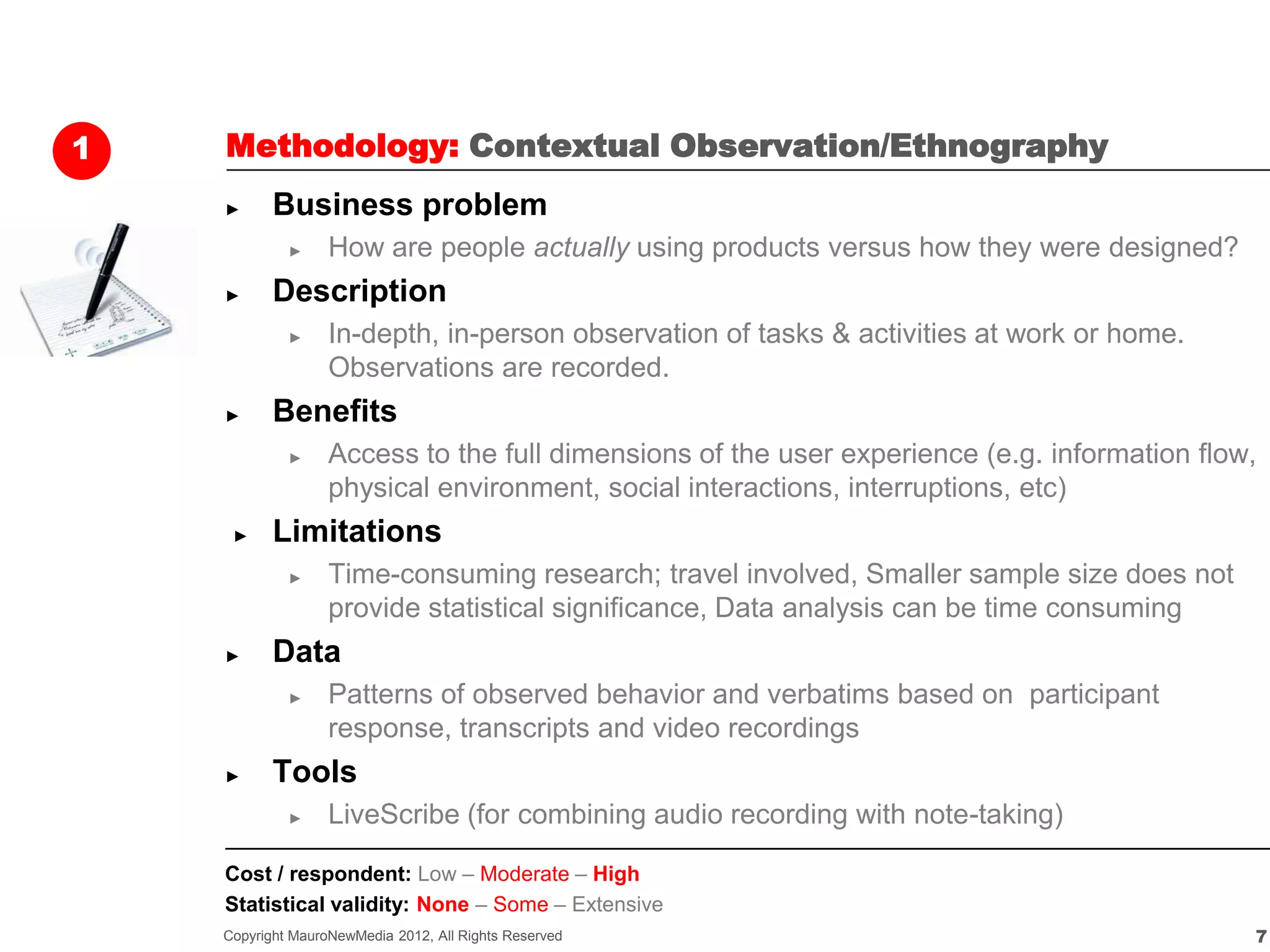 1   Methodology: Contextual Observation/Ethnography
    ►      Business problem
             ►     How are people actually using products versus how they were designed?
    ►      Description
             ►     In-depth, in-person observation of tasks & activities at work or home.
                   Observations are recorded.
    ►      Benefits
             ►     Access to the full dimensions of the user experience (e.g. information flow,
                   physical environment, social interactions, interruptions, etc)
     ►     Limitations
             ►     Time-consuming research; travel involved, Smaller sample size does not
                   provide statistical significance, Data analysis can be time consuming
    ►      Data
             ►     Patterns of observed behavior and verbatims based on participant
                   response, transcripts and video recordings
    ►      Tools
             ►     LiveScribe (for combining audio recording with note-taking)

    Cost / respondent: Low – Moderate – High
    Statistical validity: None – Some – Extensive
    Copyright MauroNewMedia 2012, All Rights Reserved                                         7
 