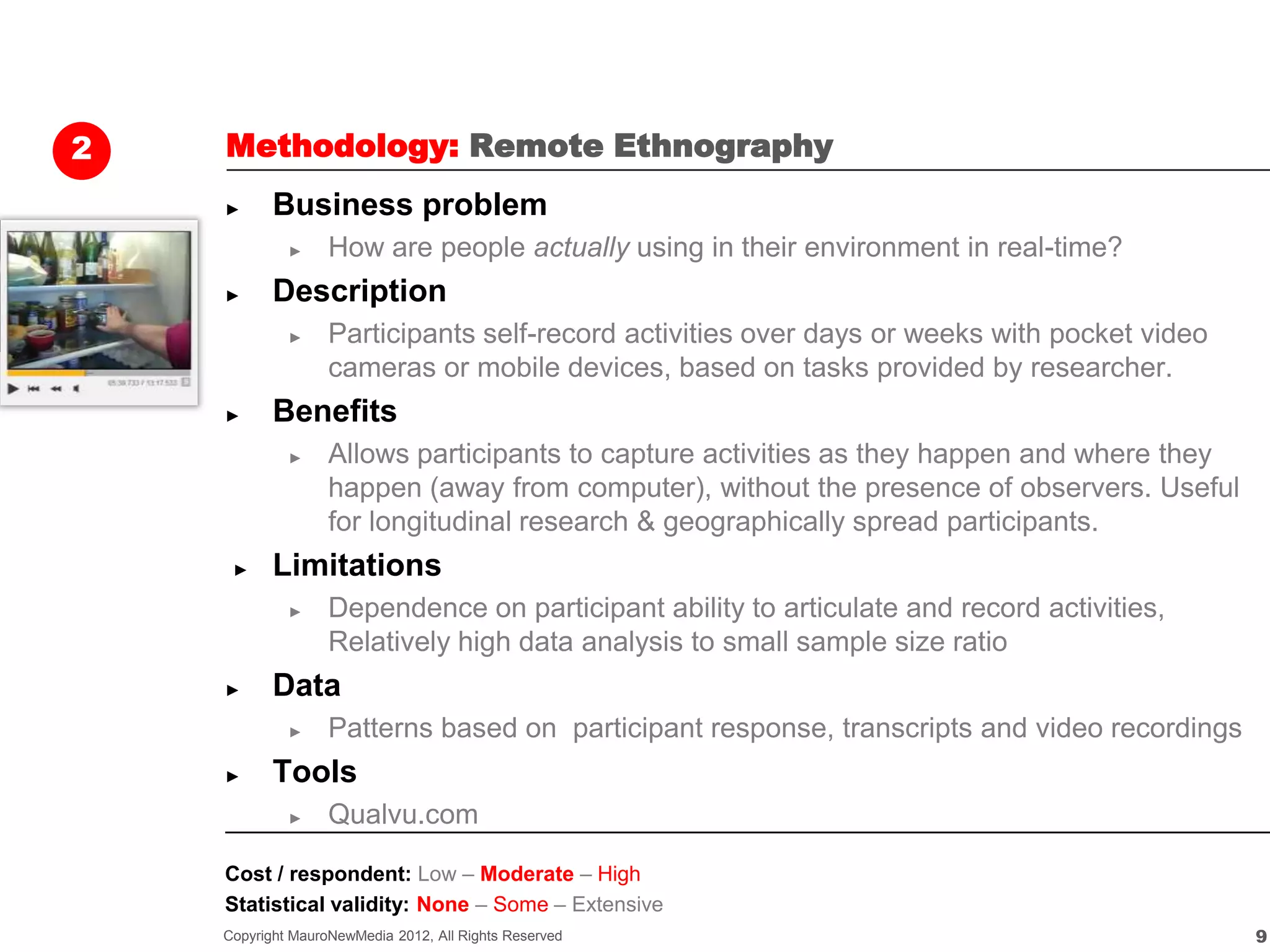 2   Methodology: Remote Ethnography
    ►      Business problem
             ►     How are people actually using in their environment in real-time?
    ►      Description
             ►     Participants self-record activities over days or weeks with pocket video
                   cameras or mobile devices, based on tasks provided by researcher.
    ►      Benefits
             ►     Allows participants to capture activities as they happen and where they
                   happen (away from computer), without the presence of observers. Useful
                   for longitudinal research & geographically spread participants.
     ►     Limitations
             ►     Dependence on participant ability to articulate and record activities,
                   Relatively high data analysis to small sample size ratio
    ►      Data
             ►     Patterns based on participant response, transcripts and video recordings
    ►      Tools
             ►     Qualvu.com

    Cost / respondent: Low – Moderate – High
    Statistical validity: None – Some – Extensive
    Copyright MauroNewMedia 2012, All Rights Reserved                                         9
 