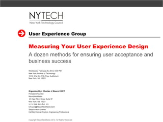 User Experience Group

Measuring Your User Experience Design
A dozen methods for ensuring user acceptance and
business success
Wednesday February 29, 2012, 6:00 PM
New York Institute of Technology
16 W. 61st St., 11th Floor Auditorium
New York, NY 10023




Organized by: Charles L Mauro CHFP
President/Founder
MauroNewMedia
23 East 73rd. Street Suite 5F
New York, NY 10021
V 212.249 3683 Ext. 101
Cmauro@MauroNewMedia.Com
Skype mauro.charles
Certified Human Factors Engineering Professional



Copyright MauroNewMedia 2012, All Rights Reserved   1
 