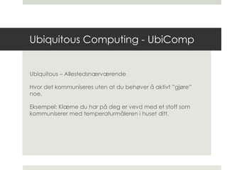 Ubiquitous Computing - UbiComp Ubiquitous – Allestedsnærværende Hvor det kommuniseres uten at du behøver å aktivt ”gjøre” noe. Eksempel: Klærne du har på deg er vevd med et stoff som kommuniserer med temperaturmåleren i huset ditt.  