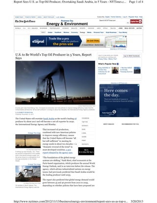Report Sees U.S. as Top Oil Producer, Overtaking Saudi Arabia, in 5 Years - NYTimes.c... Page 1 of 4



HOME PAGE       TODAY'S PAPER         VIDEO     MOST POPULAR      U.S. Edition                                                        Subscribe: Digital / Home Delivery        Log In Register Now Help

                                                                         Business Day                                                    Search All NYTimes.com

                                                   Energy & Environment
 WORLD      U.S.     N.Y. / REGION        BUSINESS     TECHNOLOGY          SCIENCE       HEALTH       SPORTS         OPINION          ARTS    STYLE        TRAVEL        JOBS    REAL ESTATE    AUTOS

                                                     Global    DealBook      Markets     Economy       Energy       Media       Personal Tech     Small Business         Your Money




                                                                                                                                                           Advertise on NYTimes.com



 U.S. to Be World’s Top Oil Producer in 5 Years, Report                                                                                Log in to see what your friends          Log In With Facebook
                                                                                                                                       are sharing on nytimes.com.
 Says                                                                                                                                  Privacy Policy | What’s This?


                                                                                                                                       What’s Popular Now

                                                                                                                                       King Abdullah of                   7 Marines Killed
                                                                                                                                       Jordan Has                         in Nevada
                                                                                                                                       Criticism for All                  Training Exercise
                                                                                                                                       Concerned




                                                                                                                                                            Advertise on NYTimes.com




                                                                                                    Charlie Riedel/Associated Press
 A pump jack near Greensburg, Kan. Increased oil production and new policies to improve energy efficiency mean that the
 United States will become “all but self-sufficient” in energy in about two decades, the International Energy Agency predicted.
 By ELISABETH ROSENTHAL
 Published: November 12, 2012


 The United States will overtake Saudi Arabia as the world’s leading oil                                  FACEBOOK

 producer by about 2017 and will become a net oil exporter by 2030,                                       TWITTER
 the International Energy Agency said Monday.                                                                                                  MOST E-MAILED                RECOMMENDED FOR YOU
                                                                                                          GOOGLE+


                                               That increased oil production,                             SAVE

                     Enlarge This Image        combined with new American policies                        E-MAIL
                                               to improve energy efficiency, means
                                                                                                          SHARE
                                               that the United States will become “all
                                                                                                          PRINT
                                               but self-sufficient” in meeting its
                                               energy needs in about two decades — a                      REPRINTS

                                               “dramatic reversal of the trend” in
                   Eric Gay/Associated Press   most developed countries, a new
 A drilling rig near Kenedy, Tex. There
 are several components of the sudden          report released by the agency says.
 shift in the world’s energy supply, but
 the prime mover is a resurgence of oil        “The foundations of the global energy
 and gas production in the United
 States.                                       systems are shifting,” Fatih Birol, chief economist at the
                     Enlarge This Image
                                               Paris-based organization, which produces the annual World
                                               Energy Outlook, said in an interview before the release. The
                                               agency, which advises industrialized nations on energy
                                               issues, had previously predicted that Saudi Arabia would be
                                               the leading producer until 2035.

                                               The report also predicted that global energy demand would
             Jim Wilson/The New York Times     grow between 35 and 46 percent from 2010 to 2035,
 Oil facilities in North Dakota. The           depending on whether policies that have been proposed are
 International Energy Agency said the




http://www.nytimes.com/2012/11/13/business/energy-environment/report-sees-us-as-top-o... 3/20/2013
 