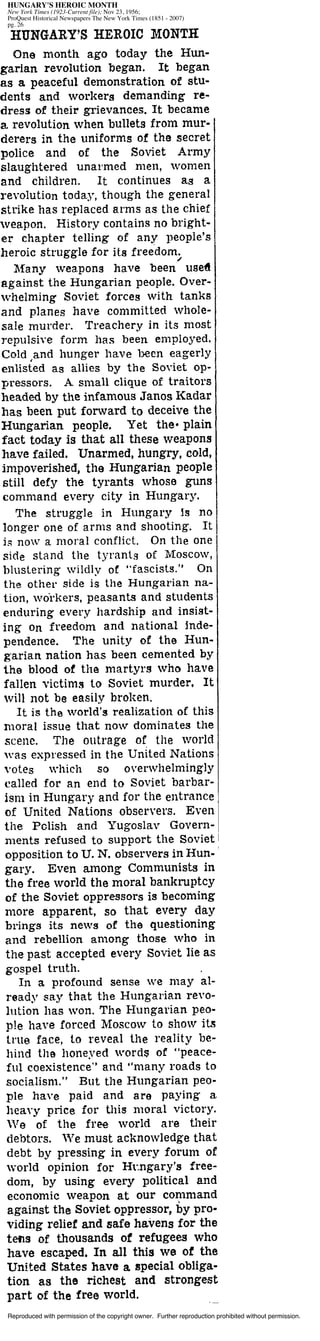 Reproduced with permission of the copyright owner. Further reproduction prohibited without permission.
HUNGARY'S HEROIC MONTH
New York Times (1923-Current file); Nov 23, 1956;
ProQuest Historical Newspapers The New York Times (1851 - 2007)
pg. 26
 