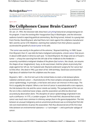 Do Cellphones Cause Brain Cancer? - NYTimes.com

•

Page 1 of 12

Reprints
This copy is for your personal, noncommercial use only. You can order presentation-ready copies for distribution to
your colleagues, clients or customers here or use the "Reprints" tool that appears next to any article. Visit
www.nytreprints.com for samples and additional information. Order a reprint of this article now.

April 13, 2011

Do Cellphones Cause Brain Cancer?
By SIDDHARTHA MUKHERJEE

On Jan. 21, 1993, the television talk-show host Larry King featured an unexpected guest on
his program. It was the evening after Inauguration Day in Washington, and the television
audience tuned in expecting political commentary. But King turned, instead, to a young man
from Florida, David Reynard, who had filed a tort claim against the cellphone manufacturer
NEC and the carrier GTE Mobilnet, claiming that radiation from their phones caused or
accelerated the growth of a brain tumor in his wife.
“The tumor was exactly in the pattern of the antenna,” Reynard told King. In 1989, Susan
Elen Reynard, then 31, was told she had a malignant astrocytoma, a brain cancer that occurs
in about 6,000 adults in America each year. To David Reynard, the shape and size of Susan’s
tumor — a hazy line swerving from the left side of her midbrain to the hindbrain —
uncannily resembled a malignant shadow of the phone (but tumors, like clouds, can assume
the shapes of our imaginations). Suzy, as she was known, held her phone at precisely that
angle against her left ear, her husband said. Reynard underwent surgery for her cancer but
to little effect. She died in 1992, just short of her 34th birthday. David was convinced that
high doses of radiation from the cellphone was the cause.
Reynard v. NEC — the first tort suit in the United States to claim a link between phone
radiation and brain cancer — illustrated one of the most complex conceptual problems in
cancer epidemiology. In principle, a risk factor and cancer can intersect in three ways. The
first is arguably the simplest. When a rare form of cancer is associated with a rare exposure,
the link between the risk and the cancer stands out starkly. The juxtaposition of the rare on
the rare is like a statistical lunar eclipse, and the association can often be discerned
accurately by observation alone. The discipline of cancer epidemiology originated in one
such a confluence: in 1775, a London surgeon, Sir Percivall Pott, discovered that scrotal
cancer was much more common in chimney sweeps than in the general population. The link
between an unusual malignancy and an uncommon profession was so striking that Pott did
not even need statistics to prove the association. Pott thus discovered one of the first clear
links between an environmental substance — a “carcinogen” — and a particular subtype of
cancer.

http://www.nytimes.com/2011/04/17/magazine/mag-17cellphones-t.html?_r=1&pagewant...

8/27/2013

 