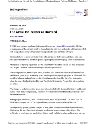 In the Garden - At Harvard, the Grass Is Greener, Thanks to Organic Projects - NYTimes.... Page 1 of 5




 This copy is for your personal, noncommercial use only. You can order presentation-ready
 copies for distribution to your colleagues, clients or customers here or use the "Reprints" tool
 that appears next to any article. Visit www.nytreprints.com for samples and additional
 information. Order a reprint of this article now.




 September 24, 2009

 IN THE GARDEN

 The Grass Is Greener at Harvard
 By ANNE RAVER

 CAMBRIDGE, Mass.

 THERE is an underground revolution spreading across Harvard University this fall. It’s
 occurring under the soil and involves fungi, bacteria, microbes and roots, which are now fed
 with compost and compost tea rather than pesticides and synthetic nitrogen.

 The results have so astounded university administrators that what started as a one-acre
 pilot project in Harvard Yard has spread organic practices through 25 acres on the campus.

 “Our goal is to be fully organic on the 80 acres that we maintain within the next two years,”
 said Wayne Carbone, Harvard’s manager of landscape services.

 Harvard’s president, Drew Gilpin Faust, who last year started a university effort to reduce
 greenhouse gases by 30 percent by 2016, has adopted the organic program at Elmwood, the
 president’s house on Brattle Street. Dr. Faust became intrigued by the effort last spring
 when she saw a display that the Harvard Yard Soils Restoration Project had set up outside
 her office.

 “The lumps of soil showed how grass grew when treated with chemical fertilizers and how it
 looked when treated organically,” she said. “You could really see the root systems and how
 different they were.”

 As the project proceeded, “and I saw the impact, I was really excited,” Dr. Faust said. “I
 think it’s an integral part of the larger effort to advance sustainability at Harvard.”

 The organically grown grass on campus is now green from the microbes that feed the soil,
 eliminating the use of synthetic nitrogen, the base of most commercial fertilizers. No
 herbicides or pesticides are used, either. Roots reach eight inches into soil that was once so




http://www.nytimes.com/2009/09/24/garden/24garden.html?_r=1&sq=anne raver&st=cse...                 9/25/2009
 