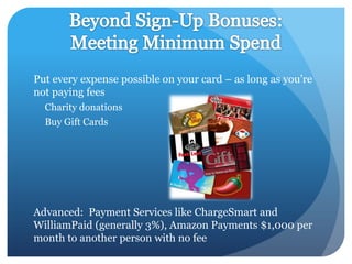 Put every expense possible on your card – as long as you’re
not paying fees
  Charity donations
  Buy Gift Cards




Advanced: Payment Services like ChargeSmart and
WilliamPaid (generally 3%), Amazon Payments $1,000 per
month to another person with no fee
 
