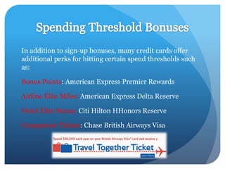 In addition to sign-up bonuses, many credit cards offer
additional perks for hitting certain spend thresholds such
as:

Bonus Points: American Express Premier Rewards

Airline Elite Miles: American Express Delta Reserve

Hotel Elite Status: Citi Hilton HHonors Reserve

Companion Tickets: Chase British Airways Visa
 
