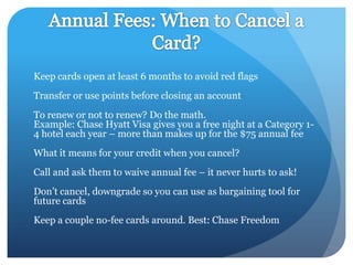 Keep cards open at least 6 months to avoid red flags
Transfer or use points before closing an account
To renew or not to renew? Do the math.
Example: Chase Hyatt Visa gives you a free night at a Category 1-
4 hotel each year – more than makes up for the $75 annual fee
What it means for your credit when you cancel?
Call and ask them to waive annual fee – it never hurts to ask!
Don’t cancel, downgrade so you can use as bargaining tool for
future cards
Keep a couple no-fee cards around. Best: Chase Freedom
 