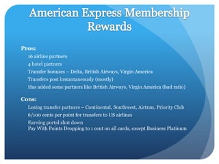 Pros:
  16 airline partners
  4 hotel partners
  Transfer bonuses – Delta, British Airways, Virgin America
  Transfers post instantaneously (mostly)
  Has added some partners like British Airways, Virgin America (bad ratio)

Cons:
  Losing transfer partners – Continental, Southwest, Airtran, Priority Club
  6/100 cents per point for transfers to US airlines
  Earning portal shut down
  Pay With Points Dropping to 1 cent on all cards, except Business Platinum
 