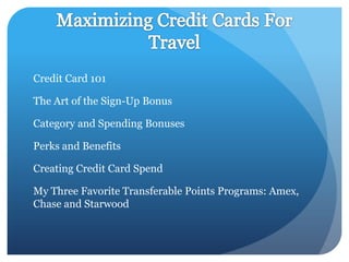 Credit Card 101

The Art of the Sign-Up Bonus

Category and Spending Bonuses

Perks and Benefits

Creating Credit Card Spend

My Three Favorite Transferable Points Programs: Amex,
Chase and Starwood
 