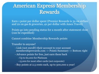 Earn 1 point per dollar spent (Premier Rewards is 3x on airfare
and 2x on gas & groceries, 4x per dollar with Amex Travel)

Points go into pending status for a month after statement close
(can be expedited)

Cannot combine Membership Rewards points

Transfer to anyone!
  - Link (not enroll!) their account to your account
   membershiprewards.com -> Points Summary -> Bottom right
  - Advance points for free, just earn them back
     - Up to 60,000 for Platinum
     - 15,000 for most other cards (not corporate)
  - Buy points at 2.5 cents each, up to 500,000 a year!
 