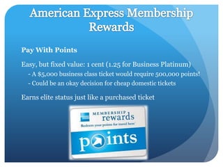 Pay With Points

Easy, but fixed value: 1 cent (1.25 for Business Platinum)
  - A $5,000 business class ticket would require 500,000 points!
  - Could be an okay decision for cheap domestic tickets

Earns elite status just like a purchased ticket
 