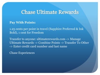 Pay With Points:

1.25 cents per point in travel (Sapphire Preferred & Ink
Bold), 1 cent for Freedom

Transfer to anyone: ultimaterewards.com -> Manage
Ultimate Rewards -> Combine Points -> Transfer To Other
-> Enter credit card number and last name

Chase Experiences
 