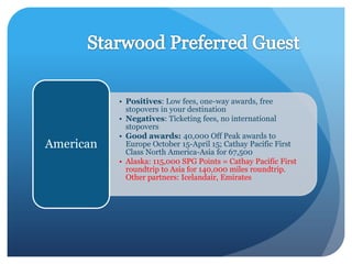 • Positives: Low fees, one-way awards, free
             stopovers in your destination
           • Negatives: Ticketing fees, no international
             stopovers
           • Good awards: 40,000 Off Peak awards to
American     Europe October 15-April 15; Cathay Pacific First
             Class North America-Asia for 67,500
           • Alaska: 115,000 SPG Points = Cathay Pacific First
             roundtrip to Asia for 140,000 miles roundtrip.
             Other partners: Icelandair, Emirates
 