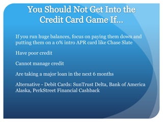 If you run huge balances, focus on paying them down and
putting them on a 0% intro APR card like Chase Slate

Have poor credit

Cannot manage credit

Are taking a major loan in the next 6 months

Alternative - Debit Cards: SunTrust Delta, Bank of America
Alaska, PerkStreet Financial Cashback
 