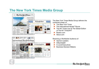 The New York Times Media Group

                        The New York Times Media Group delivers the
                        combined power of:
                            The New York Times
                            The International Herald Tribune
                            The NY Times.com & The Global Edition
                            of The NY Times/IHT
                            Boston.com
                            About.com

                        Reaching a Worldwide Audience of:
                            Opinion Leaders
                            Influentials®
                            C-Level Executives
                            Business Decision Makers
 