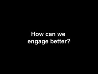 How can we
engage better?
 