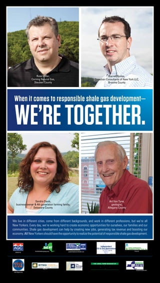 Russ Miller,                                                                Garrett Guiles,
                    Corning Natural Gas,                                                Crosshair Consultants of New York LLC,
                      Steuben County                                                               Broome County




 When it comes to responsible shale gas development—

 we’re TOGETHER.

                    Sandra Davis,                                                                                 Art Van Tyne,
    business owner & 4th generation farming family,                                                                  geologist,
                  Delaware County                                                                                Allegany County



We live in different cities, come from different backgrounds, and work in different professions, but we’re all
New Yorkers. Every day, we’re working hard to create economic opportunities for ourselves, our families and our
communities. Shale gas development can help by creating new jobs, generating tax revenue and boosting our
economy. All New Yorkers should have the opportunity to realize the potential of responsible shale gas development.




                       friendsofnaturalgasny.com   greaterbinghamtonchamber.com                                                         jlcny.org
   agcnys.org
                                                                                                                    iogany.org




                                                                                      The Local Farm Bureaus of
                                                                                           Broome County • Chemung County
                                                                                  Chenango County • Schuyler County • Sullivan County

                                    steg.com                                                Steuben County • Tioga County
                                                                bcnys.org                                                                  unshackleupstate.com
 rebuildnynow.org
 