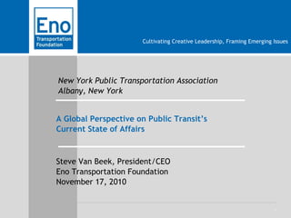 1
Cultivating Creative Leadership, Framing Emerging Issues
New York Public Transportation Association
Albany, New York
A Global Perspective on Public Transit’s
Current State of Affairs
Steve Van Beek, President/CEO
Eno Transportation Foundation
November 17, 2010
 