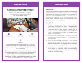 UNDERSTANDTHEUSER
ContextualInquiryInterviews
Observe users interacting with your product or
prototype, asking probing questions into the
how and why of their actions.
When needing to understand the particular context in which your
customers interact with your product or service, employ contextual
inquiry interviews to both observe and probe into the specific behaviors
you’re curious about.
These interviews should include a healthy balance of questions delving
into thoughts and emotions at moments of interest, as well as passive
observation of the participant demonstrating how the product or
prototype is used to achieve their goals. After the interviews, the team
should be able to combine responses and observations into key insights
that will drive understanding of user, context, and solution.
UNDERSTANDTHEUSER
Who is involved?
Contextual inquiry interviews require a recruiter to find the appropriate
participants based on the research goals; a moderator who is capable of
understanding and accomplishing that healthy mix of probing questions
and passive observation during the interview; a note-taker during the
interview, to relieve that burden from the moderator; and a team to comb
through, analyze, and identify learnings for understanding the user or
proposed solution at the end of the process.
How is it done?
1.	 Identify several appropriate types of users to question and observe
— those either currently using your product, or exhibiting the sorts
of needs and behaviors that you’re interested in with other products
— and recruit them for in-house interviews. If the team would like
to engage with users directly in the field instead, spend this time
thinking of ideal locations for observing and interviewing participants
(outside a store, in a cafe, etc.).
2.	 Create an interview guide for the sorts of questions you would like to
pose to participants, as well as key actions or emotions to watch for
during observation.
3.	 Conduct the interviews with the interview guide in-hand. Be sure to
have the note-taker record extensive notes during the interviews,
even if you’re in the field, so the moderator can focus on engaging
with the participant and responding to facial cues.
4.	 Review the notes as a team after all the interviews. Pick out insights
that can identify any opportunities to solve your user’s needs or
problems, or if testing a prototype, determine whether it was validated
through user interaction in context.
Objective
Participants: 10+ Effort: High Time: Weeks
CC Image courtesy of K2_UX on Flickr
 