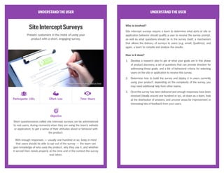 UNDERSTANDTHEUSER
On-the-StreetSurveys
Hit the streets as a team and ask passers-by to take
a moment out of their day to fill out a short survey.
When a team is wrestling with questions around general consumer
behavior, on-the-street surveys present a quick opportunity to partly
validate those assumptions with real people through a short questionnaire.
While some teams may already have detailed user research about their
existing customers, on-the-street surveys can offer easy progress for
those struggling with understanding whether their assumptions about their
product or user are even remotely correct. These types of surveys should
produce a few qualitative insights and quotes, acting as a compass for
how to further validate the team’s assumptions about the customer.
UNDERSTANDTHEUSER
Who is involved?
On-the-street surveys require a suitable location for doing on-the-street
surveys (parks, malls, and other places of leisure are good spots, while
transportation hubs or areas with high activity are unsuitable); and a
team to get out of the building, engage with the general population, and
discuss survey responses and interesting quotes from participants.
How is it done?
1.	 Create a short survey, taking a maximum of five minutes to administer,
with a healthy mix of demographic (age, employment, commute, etc.)
and open-ended questions (how and why, rather than yes and no).
2.	 Get out of the building! Keep in mind: many people may decline your
request to take the survey, so do not feel discouraged if this happens
often. The team should aim at around ten or so survey responses.
3.	 After the surveys have been completed, sit down as a team and
review the responses to pick out compelling quotes and decide which
assumptions have been partly validated or invalidated.
Objective
Participants: 10+ Effort: Medium Time: Hours
CC Image courtesy of rjt on Flickr
 