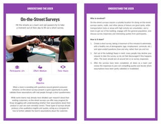 UNDERSTANDTHEUSER
ModeratedUsabilityStudy
Pose tasks and questions to your users to see how successfully
they can interact with your product or prototype.
A usability study focuses on a user’s ability to achieve a goal or complete
a task while using a product or prototype, and gives a sense of whether a
user will find the provided functionality helpful or attractive.
These studies generally fall into two categories—remote or lab—
depending on whether the study participant and moderator are performing
tasks and receiving feedback in the same location (like an in-house
facility) or separately (via web interface or phone). This method should
produce recorded notes, audio, or video that the team can later analyze for
opportunities to improve the existing experience.
UNDERSTANDTHEUSER
Who is involved?
Moderated usability studies require a recruiter to find participants that are
willing to be interviewed while using the product either in-person and in the
building or through webcam; a moderator during the usability test, to issue
instructions and follow-up questions; a note-taker or video recorder to jot
down interesting remarks or observations; and a team to synthesize the
results and determine next steps.
How is it done?
1.	 Create a testing script for instructions that the moderator will follow
during the session, including tasks for the participant to complete or
questions to answer. Don’t be too detailed, however; moderators can
course-correct when needed during the session.
2.	 Ensure that the product or prototype is fully accessible to the
participant, either via an in-house device or through a network outside
the building.
3.	 Recruit participants who are either willing to come in-house and sit
with the moderator, or have the necessary equipment to receive and
record audio and visual remotely.
4.	 During the sessions, have the moderator run through the test script,
but also deviate when interesting remarks or observations have been
made; have the note-taker listen into the session, or record for later
usage.
5.	 Sit down as a team when all participants have been interviewed,
and synthesize results to see whether the product or prototype was
successfully usable.
Objective
Participants: 10+ Effort: High Time: Days
CC Image courtesy of K2_UX on Flickr
 