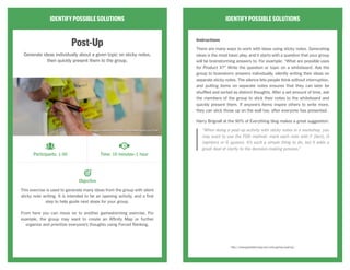 IDENTIFYPOSSIBLESOLUTIONS
Start,Stop,Continue
Examine the current situation, goal, or product by brainstorming
what you want to start doing, what should be stopped, and what
works well now.
This exercise examines three key aspects of your current situation:
1) What should you start doing? 2) What isn’t working that you should
discontinue? 3) What’s working well now that you should continue doing?
Participants brainstorm individually, which frames the discussion with
the larger group. This is useful for guiding “problem-solving” meetings
or for conceptualizing aspirational steps toward a vision.
IDENTIFYPOSSIBLESOLUTIONS
Instructions
Ask the group to consider the current situation or goal and individually
brainstorm actions in these three categories:
Start: What are things that we need to START doing?
Stop: What are we currently doing that we can or should STOP?
Continue: What are we doing now that works and should CONTINUE?
Have individuals share their results.
Strategy
This exercise is broad enough to work well as an opening or closing
exercise. It’s useful in framing discussion at “problem-solving” meetings,
or as a way to brainstorm aspirational steps toward a vision.
http://www.gamestorming.com/games-for-decision-making/start-stop-continue/
Participants: 1-10 Time: 10 minutes–1 hour
Objective
CC Image courtesy of ykanazawa1999 on Flickr
 