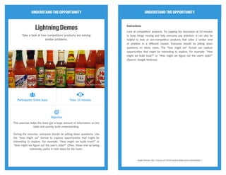 UNDERSTANDTHEOPPORTUNITY
LightningDemos
Take a look at how competitors’ products are solving
similar problems.
This exercise helps the team get a large amount of information on the
table and quickly build understanding.
During the exercise, everyone should be jotting down questions. Use
the “how might we” format to capture opportunities that might be
interesting to explore. For example, “How might we build trust?” or
“How might we figure out the user’s style?” Often, these end up being
extremely useful in next steps for the team.
UNDERSTANDTHEOPPORTUNITY
Instructions
Look at competitors’ products. Try capping the discussion at 10 minutes
to keep things moving and help everyone pay attention. It can also be
helpful to look at non-competitive products that solve a similar kind
of problem in a different market. Everyone should be jotting down
questions on sticky notes. The “how might we” format can capture
opportunities that might be interesting to explore. For example: “How
might we build trust?” or “How might we figure out the user’s style?”
(Source: Google Ventures)
Google Ventures: http://www.gv.com/lib/the-product-design-sprint-understandday-1
Participants: Entire team Time: 10 minutes
Objective
CC Image courtesy of Bill Roehl on Flickr
 