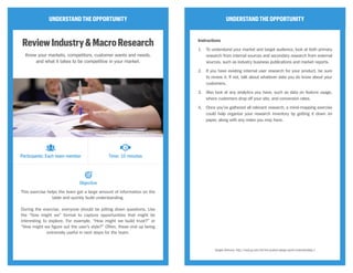 UNDERSTANDTHEOPPORTUNITY
ReviewIndustry&MacroResearch
Know your markets, competitors, customer wants and needs,
and what it takes to be competitive in your market.
This exercise helps the team get a large amount of information on the
table and quickly build understanding.
During the exercise, everyone should be jotting down questions. Use
the “how might we” format to capture opportunities that might be
interesting to explore. For example, “How might we build trust?” or
“How might we figure out the user’s style?” Often, these end up being
extremely useful in next steps for the team.
UNDERSTANDTHEOPPORTUNITY
Instructions
1.	 To understand your market and target audience, look at both primary
research from internal sources and secondary research from external
sources, such as industry business publications and market reports.
2.	 If you have existing internal user research for your product, be sure
to review it. If not, talk about whatever data you do know about your
customers.
3.	 Also look at any analytics you have, such as data on feature usage,
where customers drop off your site, and conversion rates.
4.	 Once you’ve gathered all relevant research, a mind-mapping exercise
could help organize your research inventory by getting it down on
paper, along with any notes you may have.
Google Ventures, http://www.gv.com/lib/the-product-design-sprint-understandday-1
Participants: Each team member Time: 10 minutes
Objective
CC Image courtesy of UCL Institute of Education on Flickr
 