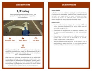 VALIDATEWITHUSERS
ModeratedUsabilityStudy
Pose tasks and questions to your users to see how successfully
they can interact with your product or prototype.
A usability study focuses on a user’s ability to achieve a goal or complete
a task while using a product or prototype, and gives a sense of whether a
user will find the provided functionality helpful or attractive.
These studies generally fall into two categories—remote or lab—
depending on whether the study participant and moderator are performing
tasks and receiving feedback in the same location (like an in-house
facility) or separately (via web interface or phone). This method should
produce recorded notes, audio, or video that the team can later analyze for
opportunities to improve the existing experience.
VALIDATEWITHUSERS
Who is involved?
Moderated usability studies require a recruiter to find participants that are
willing to be interviewed while using the product either in-person and in the
building or through webcam; a moderator during the usability test, to issue
instructions and follow-up questions; a note-taker or video recorder to jot
down interesting remarks or observations; and a team to synthesize the
results and determine next steps.
How is it done?
1.	 Create a testing script for instructions that the moderator will follow
during the session, including tasks for the participant to complete or
questions to answer. Don’t be too detailed, however; moderators can
course-correct when needed during the session.
2.	 Ensure that the product or prototype is fully accessible to the
participant, either via an in-house device or through a network outside
the building.
3.	 Recruit participants who are either willing to come in-house and sit
with the moderator, or have the necessary equipment to receive and
record audio and visual remotely.
4.	 During the sessions, have the moderator run through the test script,
but also deviate when interesting remarks or observations have been
made; have the note-taker listen into the session, or record for later
usage.
5.	 Sit down as a team when all participants have been interviewed,
and synthesize results to see whether the product or prototype was
successfully usable.
Objective
Participants: 10+ Effort: High Time: Days
CC Image courtesy of K2_UX on Flickr
 