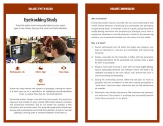 VALIDATEWITHUSERS
UnmoderatedUsabilityStudy
Record users interacting with your product or prototype
through webcam or screen recording to see how well
they can perform tasks.
A usability study focuses on a user’s ability to achieve a goal or complete a
task while using a product or prototype, and gives a sense of whether a user
will find the provided functionality helpful or attractive.
Unmoderated studies are generally remote and unavailable to the team until
the participant has completed the series of tasks requested by the team;
because of a higher margin for error, this kind of study should be limited
in scope, focusing on a few specific features. This method should produce
recorded audio or video of the participant’s screen and voice, which the team
can later analyze for opportunities to improve the existing experience.
VALIDATEWITHUSERS
Who is involved?
Unmoderated usability studies require a third-party provider who will both
recruit suitable candidates who are in their participant pool and who are
capable of communicating without a moderator, as well as deliver and
record the session for use afterward; and a team who will take the recorded
audio or video and synthesize results to uncover new insights and decide
next steps.
How is it done?
1.	 Create a testing script for instructions that the participants will follow
by themselves during the session, including tasks for the participant
to complete or questions to answer. Be as detailed as possible, due to
the lack of moderator.
2.	 Ensurethattheproductorprototypeisfullyaccessibletotheparticipant
through a network outside the building.
3.	 Administer the usability tests through the third-party provider, who
will be recruiting and delivering the instructions/questions to them
remotely.
4.	 Sit down as a team when all participants have been recorded, and
synthesize results to see whether the product or prototype was
successfully usable.
Objective
Participants: 10+ Effort: Medium Time: Days
CC Image courtesy of K2_UX on Flickr
 