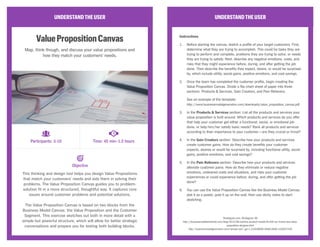 UNDERSTANDTHEUSER
ValuePropositionCanvas
Map, think though, and discuss your value propositions and
how they match your customers’ needs.
This thinking and design tool helps you design Value Propositions
that match your customers’ needs and aids them in solving their
problems. The Value Proposition Canvas guides you to problem-
solution fit in a more structured, thoughtful way. It captures core
issues around customer problems and potential solutions.
The Value Proposition Canvas is based on two blocks from the
Business Model Canvas: the Value Proposition and the Customer
Segment. This exercise sketches out both in more detail with a
simple but powerful structure, which will allow for better strategic
conversations and prepare you for testing both building blocks.
UNDERSTANDTHEUSER
Instructions
1.	 Before starting the canvas, sketch a profile of your target customers. First,
determine what they are trying to accomplish. This could be tasks they are
trying to perform and complete, problems they are trying to solve, or needs
they are trying to satisfy. Next, describe any negative emotions, costs, and
risks that they might experience before, during, and after getting the job
done. Then describe the benefits they expect, desire, or would be surprised
by, which include utility, social gains, positive emotions, and cost savings.
2.	 Once the team has completed the customer profile, begin creating the
Value Proposition Canvas. Divide a flip-chart sheet of paper into three
sections: Products & Services, Gain Creators, and Pain Relievers.
See an example of the template:
http://www.businessmodelgeneration.com/downloads/value_proposition_canvas.pdf
3.	 In the Products & Services section: List all the products and services your
value proposition is built around. Which products and services do you offer
that help your customer get either a functional, social, or emotional job
done, or help him/her satisfy basic needs? Rank all products and services
according to their importance to your customer—are they crucial or trivial?
4.	 In the Gain Creators section: Describe how your products and services
create customer gains. How do they create benefits your customer
expects, desires or would be surprised by, including functional utility, social
gains, positive emotions, and cost savings?
5.	 In the Pain Relievers section: Describe how your products and services
alleviate customer pains. How do they eliminate or reduce negative
emotions, undesired costs and situations, and risks your customer
experiences or could experience before, during, and after getting the job
done?
6.	 You can use the Value Proposition Canvas like the Business Model Canvas:
plot it as a poster, post it up on the wall, then use sticky notes to start
sketching.
Strategyzer.com, Strategyzer AG
http://businessmodelalchemist.com/blog/2012/08/achieve-product-market-fit-with-our-brand-new-value-
proposition-designer.html
http://businessmodelgeneration.com/canvas/vpc?_ga=1.216540690.564012849.1430337420
Participants: 3-10 Time: 45 min–1.5 hours
Objective
CC Image courtesy of Epicantus on Flickr
 