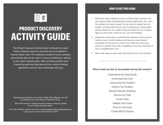 PRODUCTDISCOVERY
ACTIVITYGUIDE
HOWTOUSETHISGUIDE
1.	 Determine which milestone you’re currently trying to achieve: Are
you trying to better understand the product opportunity, your users,
the problem you need to solve? Do you need to validate that the
problem actually exists? Do you want to generate or narrow down
solution ideas? Are you ready to test your ideas? Are you trying to
figure out next steps, based on your user test findings?
2.	 Choose the combination of activities that will best suit your team’s
needs for your current milestone and help you move forward
confidently to the next one. (If your team feels they need more
clarity on a specific issue after completing an exercise, build upon it
with a complementary one.)
3.	 Most of all, keep an open mind, and feel free to try new activities!
What would you like to accomplish during this session?
Understand the Opportunity
Understand the User
Understand the Problem
Confirm the Problem
Identify Possible Solutions
Narrow the Field
Create Tests
Validate with Users
Pivot on Learnings
Create MVP & Stories
The Product Discovery Activity Guide is intended to inspire
Product Discovery teams to innovate and work together in
smarter, leaner ways. This collection consists of tools, practices,
and activities that can be used in various combinations, tailored
to your team’s specific goals. Many of these activities were
inspired by game-like exercises and the creative thinking
approaches used by many technology start-ups.
This guide was created by Jim Lamiell, Al Ming, Priya Ollapally, Josh Turk
and Christine Yom of the Product Architecture Group.
We’re still working on making this Activity Guide as useful as possible
for our Product Discovery teams.
If you have feedback, please send it to: nyt.tech.productarchitecture@nytimes.com,
or just stop by and let us know what you think!
 
