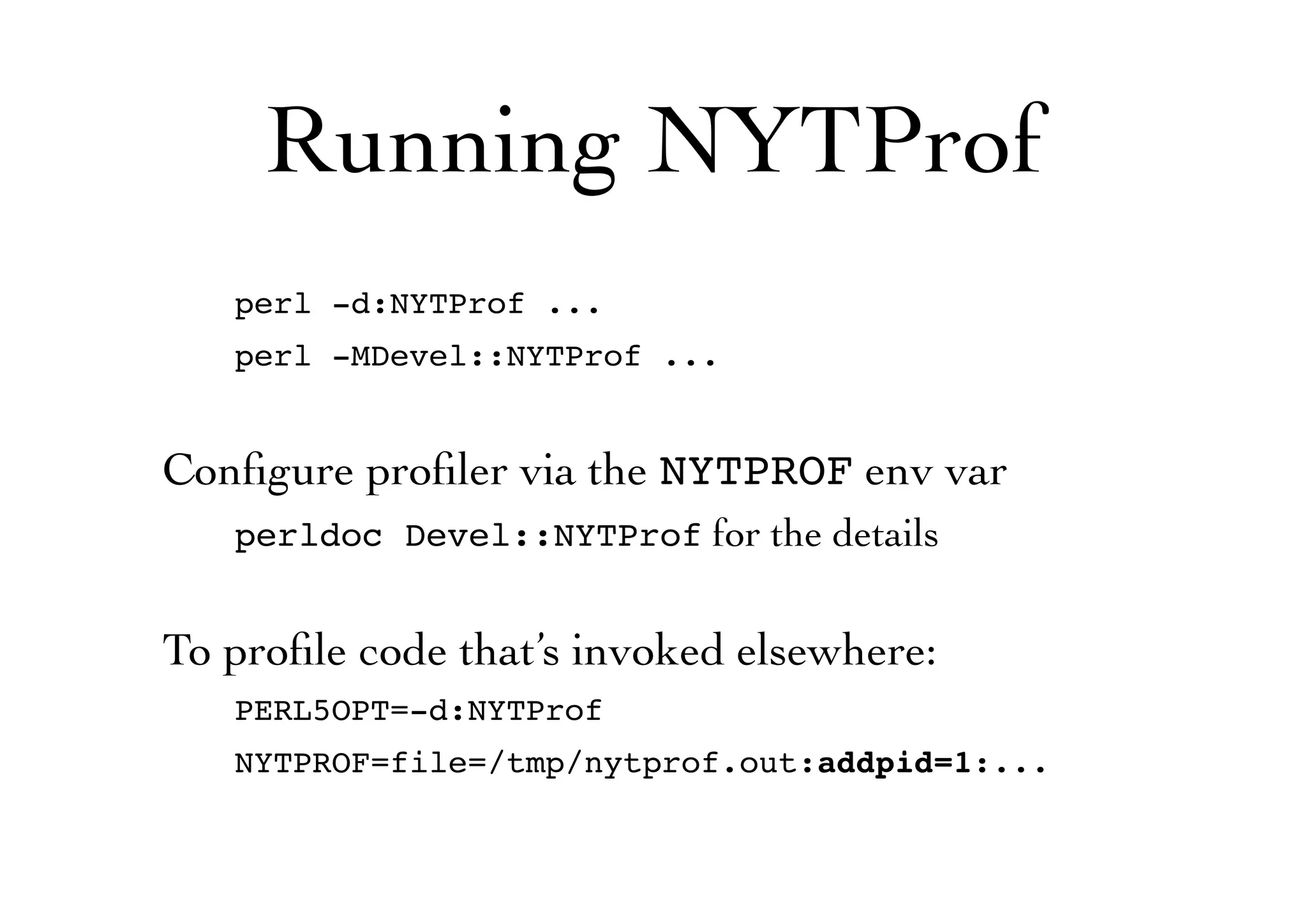 Running NYTProf
perl -d:NYTProf ...
perl -MDevel::NYTProf ...
Conﬁgure proﬁler via the NYTPROF env var
perldoc Devel::NYTProf for the details
To proﬁle code that’s invoked elsewhere:
PERL5OPT=-d:NYTProf
NYTPROF=file=/tmp/nytprof.out:addpid=1:...
 