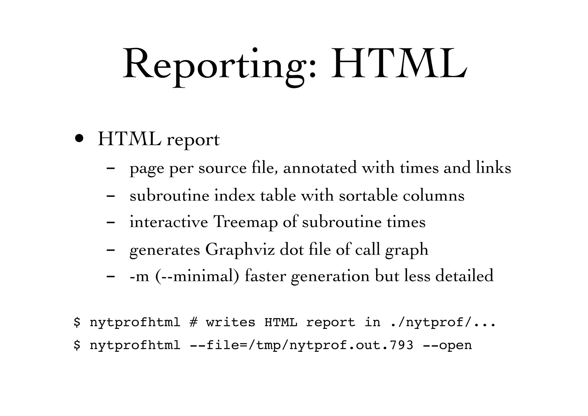 Reporting: HTML
• HTML report
- page per source ﬁle, annotated with times and links
- subroutine index table with sortable columns
- interactive Treemap of subroutine times
- generates Graphviz dot ﬁle of call graph
- -m (--minimal) faster generation but less detailed
$ nytprofhtml # writes HTML report in ./nytprof/...
$ nytprofhtml --file=/tmp/nytprof.out.793 --open
 