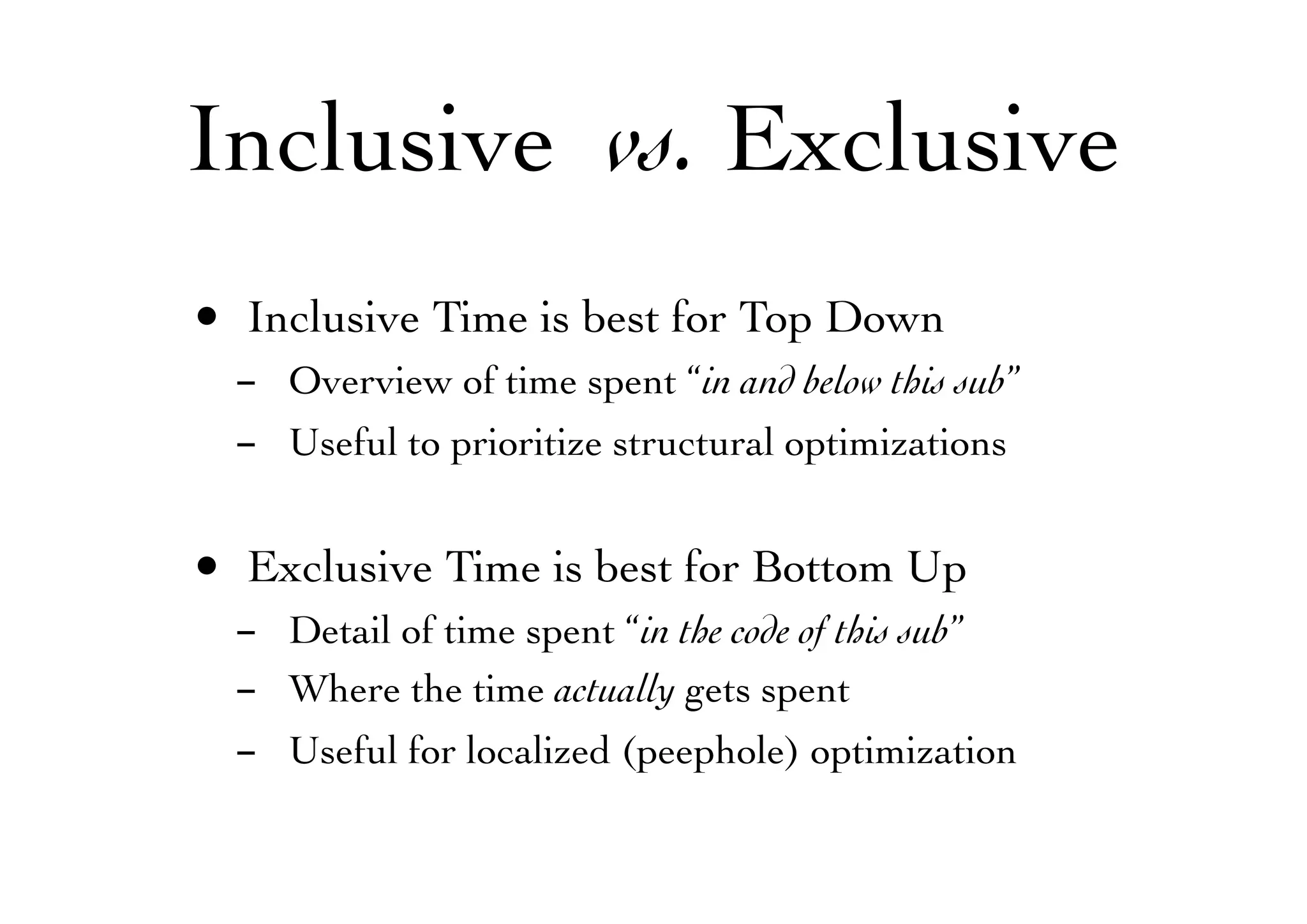 Inclusive vs. Exclusive
• Inclusive Time is best for Top Down
- Overview of time spent “in and below this sub”
- Useful to prioritize structural optimizations
• Exclusive Time is best for Bottom Up
- Detail of time spent “in the code of this sub”
- Where the time actually gets spent
- Useful for localized (peephole) optimization
 