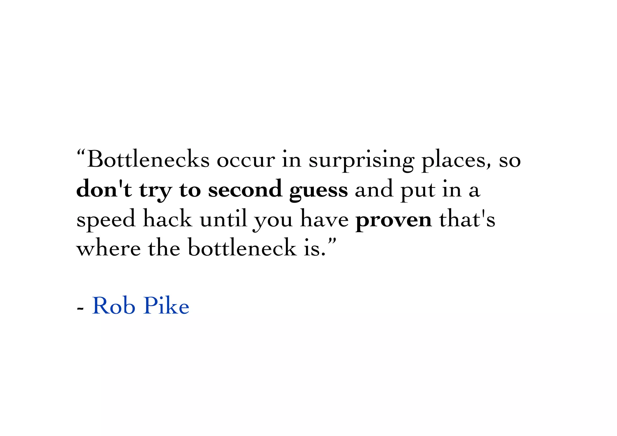 “Bottlenecks occur in surprising places, so
don't try to second guess and put in a
speed hack until you have proven that's
where the bottleneck is.”
- Rob Pike
 