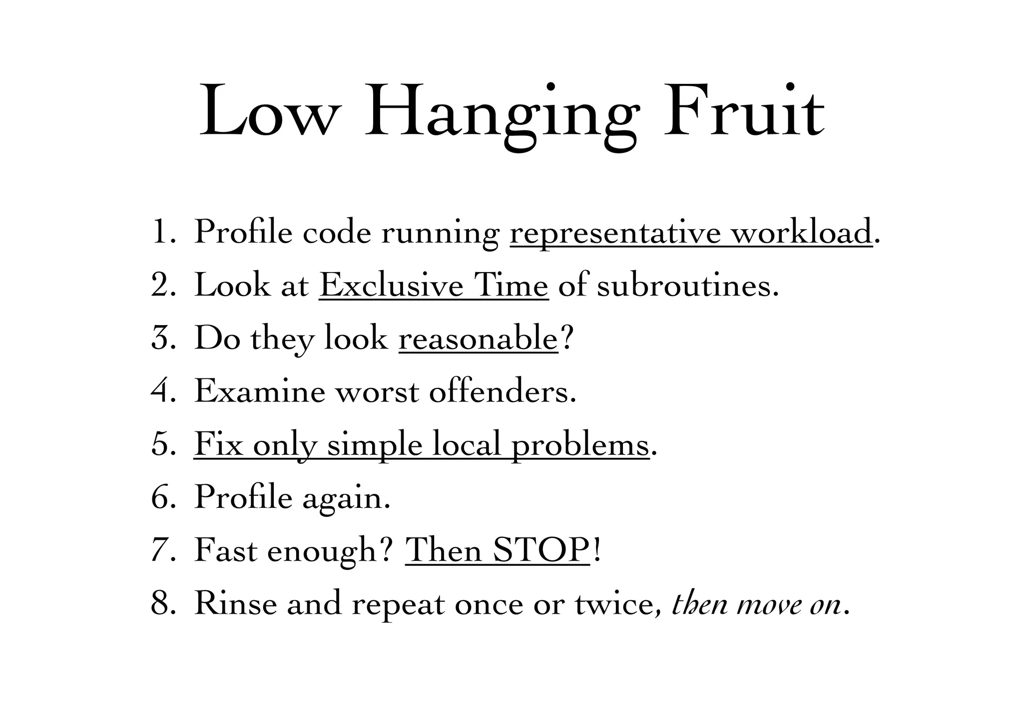 Low Hanging Fruit
1. Proﬁle code running representative workload.
2. Look at Exclusive Time of subroutines.
3. Do they look reasonable?
4. Examine worst offenders.
5. Fix only simple local problems.
6. Proﬁle again.
7. Fast enough? Then STOP!
8. Rinse and repeat once or twice, then move on.
 