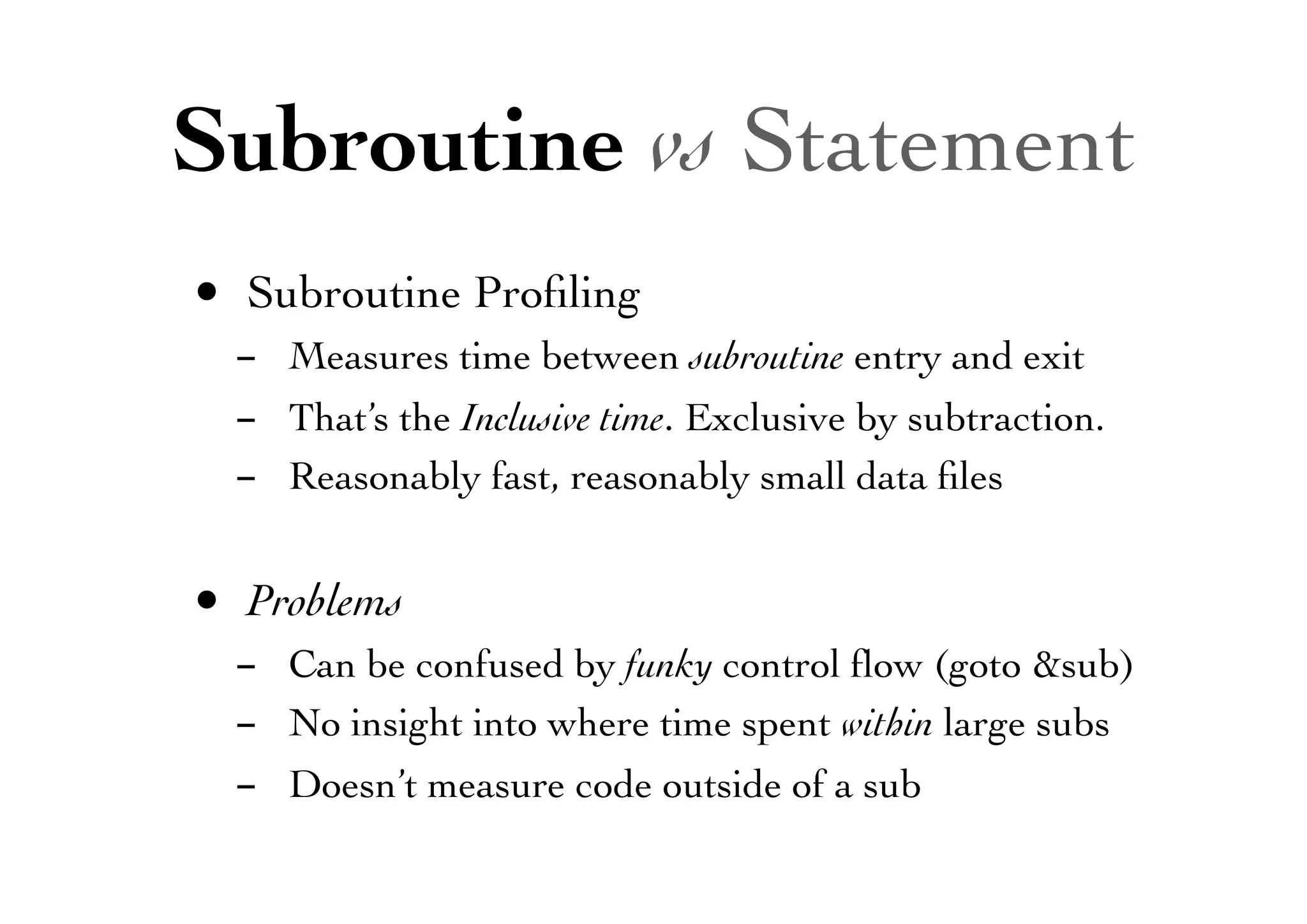 Subroutine vs Statement
• Subroutine Proﬁling
- Measures time between subroutine entry and exit
- That’s the Inclusive time. Exclusive by subtraction.
- Reasonably fast, reasonably small data ﬁles
• Problems
- Can be confused by funky control ﬂow (goto &sub)
- No insight into where time spent within large subs
- Doesn’t measure code outside of a sub
 
