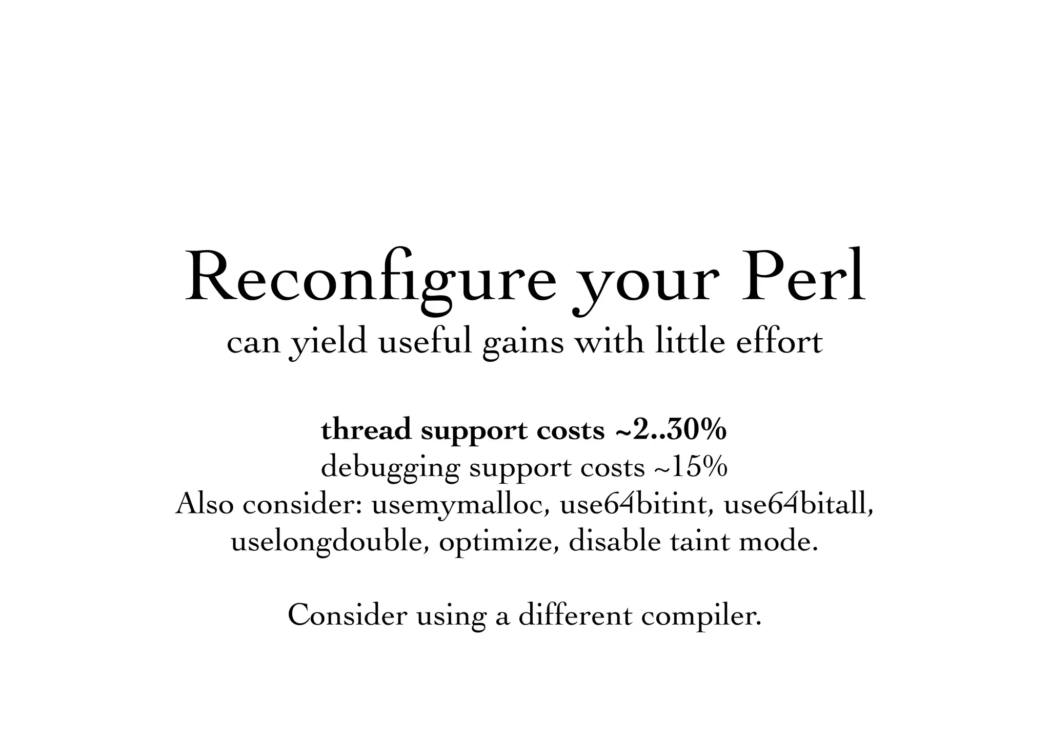 Reconﬁgure your Perl
can yield useful gains with little effort
thread support costs ~2..30%
debugging support costs ~15%
Also consider: usemymalloc, use64bitint, use64bitall,
uselongdouble, optimize, disable taint mode.
Consider using a different compiler.
 