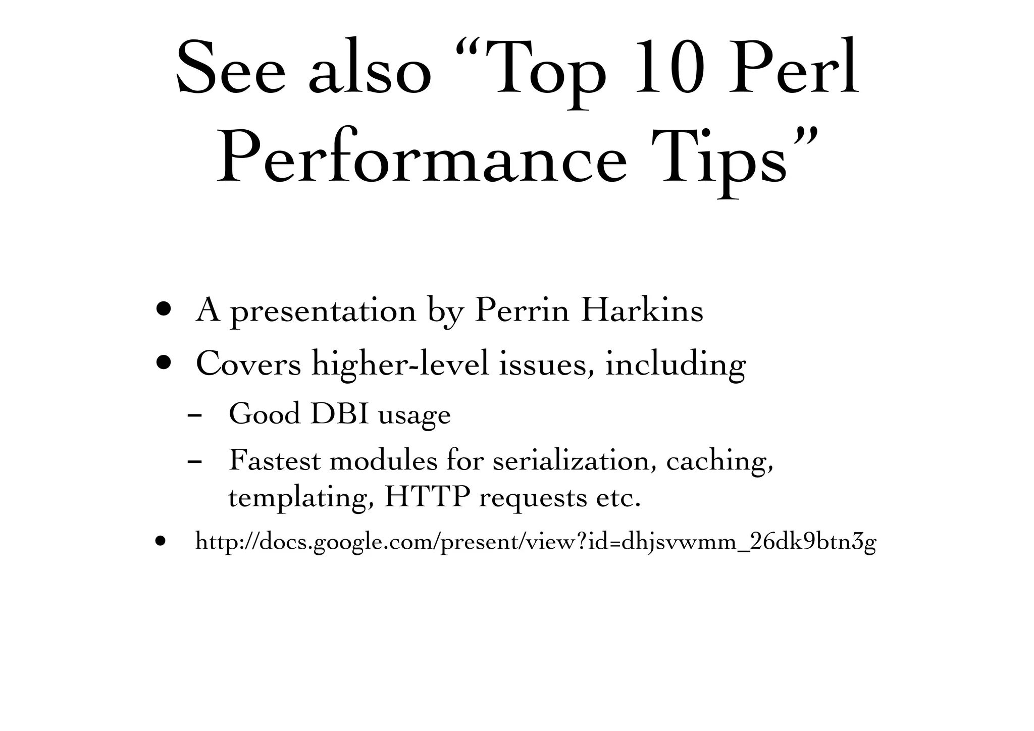 See also “Top 10 Perl
Performance Tips”
• A presentation by Perrin Harkins
• Covers higher-level issues, including
- Good DBI usage
- Fastest modules for serialization, caching,
templating, HTTP requests etc.
• http://docs.google.com/present/view?id=dhjsvwmm_26dk9btn3g
 