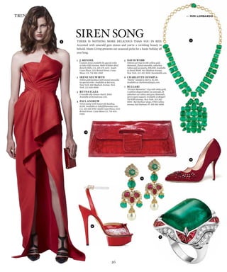 26
trend reports
There is noThing more delicious Than you in red.
Accented with emerald gem stones and you’re a ravishing beauty to
behold. Haute Living presents our seasonal picks for a haute holiday all
year long.
by mimi lombardo
Siren Song
1	 J. Mendel
	 Couture dress available by special order
at Saks Fifth Avenue, 9600 Wilshire Blvd,
Beverly Hills, CA. 310-275-4211. South
Coast Plaza, 3333 Bristol Street, Costa
Mesa, CA. 714-966-3560.
2	 Irene neuwIrth
	 Yellow gold necklace with mixed emeralds,
by special order. Available at Barneys,
New York, 660 Madison Avenue, New
York. 212-826-8900.
3	 reyna Icaza
	 Crocodile slip closure clutch, $450.
Available at Reynaicaza.com.
4	 Paul andrew
	 Velvet pump with Swarovski beading,
$1295. Available at Saksfifthavenue.com.
CA. 310-205-8787. South Coast Plaza, 3333
Bristol Street, Costa Mesa CA. 714-424-
5440.
5	 davId webb
	 Athena earrings in 18K yellow gold,
diamonds, fluted emeralds, cabochon
rubies and sea pearls, $98,000. Available
at David Webb, 942 Madison Avenue,
New York. 212-421-3030. Davidwebb.com.
6	 charlotte olyMPIa
	 “Dottie” sandal in cherry, $1,250.
Available at charlotteolympia.com.
7	 bulgarI
	 “Persian Memories” ring with white gold,
1 cushion shaped takhti cut emerald, 28
cabochon cut rubies and pave diamonds,
(price upon request) Available at Bulgari
730 Fifth Avenue, New York. 212-315-
9000. Bal Harbour shops, 9700 Collins
Avenue, Bal Harbour, Fl. 305-861-8898.
1 2
4
3
5
6
7
 