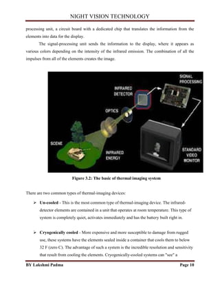 NIGHT VISION TECHNOLOGY
BY Lakshmi Padma Page 10
processing unit, a circuit board with a dedicated chip that translates the information from the
elements into data for the display.
The signal-processing unit sends the information to the display, where it appears as
various colors depending on the intensity of the infrared emission. The combination of all the
impulses from all of the elements creates the image.
Figure 3.2: The basic of thermal imaging system
There are two common types of thermal-imaging devices:
 Un-cooled - This is the most common type of thermal-imaging device. The infrared-
detector elements are contained in a unit that operates at room temperature. This type of
system is completely quiet, activates immediately and has the battery built right in.
 Cryogenically cooled - More expensive and more susceptible to damage from rugged
use, these systems have the elements sealed inside a container that cools them to below
32 F (zero C). The advantage of such a system is the incredible resolution and sensitivity
that result from cooling the elements. Cryogenically-cooled systems can "see" a
 