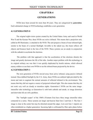NIGHT VISION TECHNOLOGY
BY Lakshmi Padma Page 12
CHAPTER-4
GENERATIONS
NVDs have been around for more than 40 years. They are categorized by generation.
Each substantial change in NVD technology establishes a new generation.
4.1 GENERATION 0
The original night-vision system created by the United States Army and used in World
War II and the Korean War, these NVDs use active infrared. This means that a projection unit,
called an IR Illuminator, is attached to the NVD. The unit projects a beam of near-infrared light,
similar to the beam of a normal flashlight. Invisible to the naked eye, this beam reflects off
objects and bounces back to the lens of the NVD. These systems use an anode in conjunction
with the cathode to accelerate the electrons.
The problem with that approach is that the acceleration of the electrons distorts the
image and greatly decreases the life of the tube. Another major problem with this technology in
its original military use was that it was quickly duplicated by hostile nations, which allowed
enemy soldiers to use their own NVDs to see the infrared beam projected by the device.
4.2 GENERATION 1
The next generation of NVDs moved away from active infrared, using passive infrared
instead. Once dubbed Starlight by the U.S. Army, these NVDs use ambient light provided by the
moon and stars to augment the normal amounts of reflected infrared in the environment. This
means that they did not require a source of projected infrared light. This also means that they do
not work very well on cloudy or moonless nights. Generation-1 NVDs use the same image-
intensifier tube technology as Generation 0, with both cathode and anode, so image distortion
and short tube life are still a problem.
The "starlight scopes" of the 1960's (Vietnam Era) have three image intensifier tubes
connected in a series. These systems are larger and heavier than Gen 2 and Gen 3. The Gen 1
image is clear at the center but may be distorted around the edges. Low-cost Gen 1 imports are
often mislabeled as a higher generation. Incoming light is collimated by fiber optic plates before
 
