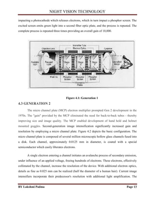 NIGHT VISION TECHNOLOGY
BY Lakshmi Padma Page 13
impacting a photocathode which releases electrons, which in turn impact a phosphor screen. The
excited screen emits green light into a second fiber optic plate, and the process is repeated. The
complete process is repeated three times providing an overall gain of 10,000.
Figure 4.1: Generation 1
4.3 GENERATION 2
The micro channel plate (MCP) electron multiplier prompted Gen 2 development in the
1970s. The "gain" provided by the MCP eliminated the need for back-to-back tubes - thereby
improving size and image quality. The MCP enabled development of hand held and helmet
mounted goggles. Second-generation image intensification significantly increased gain and
resolution by employing a micro channel plate. Figure 4.2 depicts the basic configuration. The
micro channel plate is composed of several million microscopic hollow glass channels fused into
a disk. Each channel, approximately 0.0125 mm in diameter, is coated with a special
semiconductor which easily liberates electrons.
A single electron entering a channel initiates an avalanche process of secondary emission,
under influence of an applied voltage, freeing hundreds of electrons. These electrons, effectively
collimated by the channel, increase the resolution of the device. With additional electron optics,
details as fine as 0.025 mm can be realized (half the diameter of a human hair). Current image
intensifiers incorporate their predecessor's resolution with additional light amplification. The
 