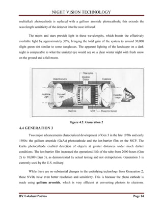 NIGHT VISION TECHNOLOGY
BY Lakshmi Padma Page 14
multialkali photocathode is replaced with a gallium arsenide photocathode; this extends the
wavelength sensitivity of the detector into the near infrared.
The moon and stars provide light in these wavelengths, which boosts the effectively
available light by approximately 30%, bringing the total gain of the system to around 30,000
slight green tint similar to some sunglasses. The apparent lighting of the landscape on a dark
night is comparable to what the unaided eye would see on a clear winter night with fresh snow
on the ground and a full moon.
Figure 4.2: Generation 2
4.4 GENERATION 3
Two major advancements characterized development of Gen 3 in the late 1970s and early
1980s: the gallium arsenide (GaAs) photocathode and the ion-barrier film on the MCP. The
GaAs photocathode enabled detection of objects at greater distances under much darker
conditions. The ion-barrier film increased the operational life of the tube from 2000 hours (Gen
2) to 10,000 (Gen 3), as demonstrated by actual testing and not extrapolation. Generation 3 is
currently used by the U.S. military.
While there are no substantial changes in the underlying technology from Generation 2,
these NVDs have even better resolution and sensitivity. This is because the photo cathode is
made using gallium arsenide, which is very efficient at converting photons to electrons.
 