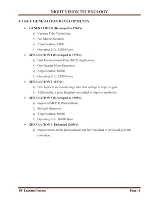 NIGHT VISION TECHNOLOGY
BY Lakshmi Padma Page 16
4.5 KEY GENERATION DEVELOPMENTS
 GENERATION 0 (Developed in 1960's)
a) Vacuum Tube Technology
b) Full Moon Operation
c) Amplification: 1,000
d) Operating Life: 2,000 Hours
 GENERATION 1 (Developed in 1970's)
a) First Micro channel Plate (MCP) Application
b) One-Quarter Moon Operation
c) Amplification: 20,000
d) Operating Life: 2,500 Hours
 GENERATION 2 (1970s)
a) Development increased image tube bias voltage to improve gain.
b) Additionally, a glass faceplate was added to improve resolution.
 GENERATION 3 (Developed in 1990's)
a) Improved MCP & Photocathode
b) Starlight Operation
c) Amplification: 40,000
d) Operating Life: 10,000 Hour
 GENERATION 4 Enhanced (2000's)
a) Improvements in the photocathode and MCP resulted in increased gain and
resolution.
 