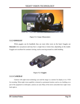 NIGHT VISION TECHNOLOGY
BY Lakshmi Padma Page 18
Figure 5.1: Scope (Monocular)
5.1.2 GOGGLES
While goggles can be handheld, they are most often worn on the head. Goggles are
binocular (two eye-pieces) and may have a single lens or stereo lens, depending on the model.
Goggles are excellent for constant viewing, such as moving around in a dark building.
Figure 5.2: Goggles
5.1.3 CAMERAS
Cameras with night-vision technology can send the image to a monitor for display or to a VCR
for recording. When night vision capability is desired in a permanent location, such as on a building or as
part of the equipment in a helicopter, cameras are used. Many of the newer camcorders have night vision
built right in.
 