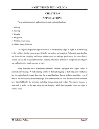NIGHT VISION TECHNOLOGY
BY Lakshmi Padma Page 20
CHAPTER-6
APPLICATIONS
These are the common applications of night vision technology
1. Military
2. Hunting
3. Security
4. Navigation
5. Wildlife observations
6. Hidden object detection
The original purpose of night vision was to locate enemy target at night. It is extensively
by the military for that purpose, as well as for navigation and targeting. Police and security often
use both thermal imaging and image enhancement technology, particularly for surveillance.
Hunter are use this to detect the animals and any other birds. Detectives and private investigator
use night vision to watch assigned to track.
Many business have permanently-mounted cameras equipped with night vision to
monitor surroundings. A real amazing ability of thermal imaging, is that it reveals whether an
has been distributed , it can show that the ground has been dug up to bury something, even if
there is no obvious sing to the naked eye. Law enforcement has used this to discover items that
have been hidden by the criminal, including money, drugs and bodies. Also recent changes to
area such as walls can be seen using thermal imaging, which have provided important clues in
several cases.
 